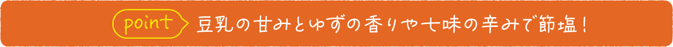 point 豆乳の甘みとゆずの香りや七味の辛みで節塩！