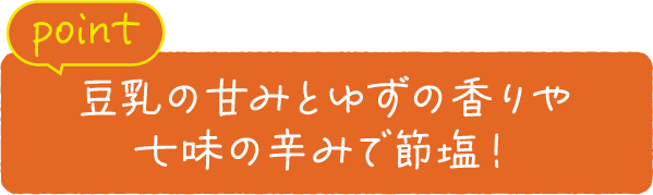 point 豆乳の甘みとゆずの香りや七味の辛みで節塩！